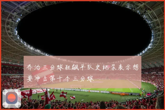 乔治三分球狂飙平队史纪录表示想要冲击第十个三分球