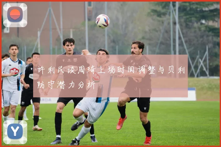 许利民谈周琦上场时间调整与贝利防守潜力分析