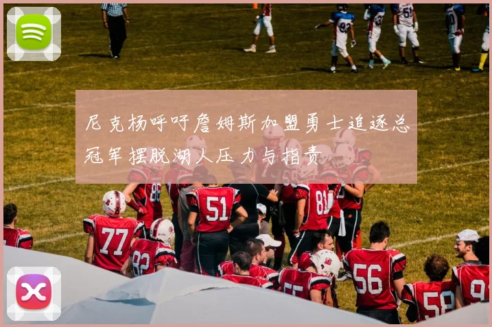 尼克杨呼吁詹姆斯加盟勇士追逐总冠军摆脱湖人压力与指责