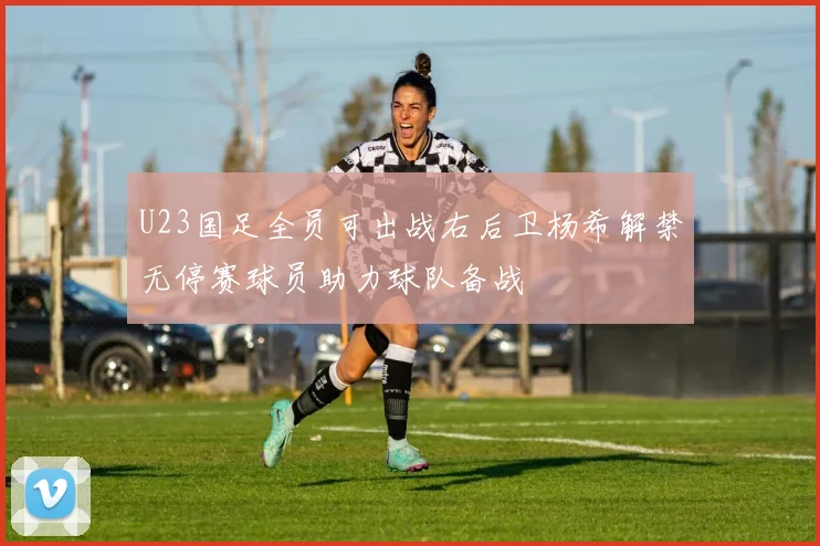 U23国足全员可出战右后卫杨希解禁无停赛球员助力球队备战