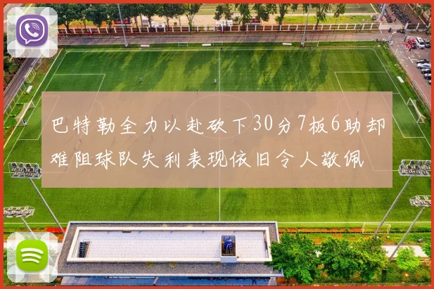 巴特勒全力以赴砍下30分7板6助却难阻球队失利表现依旧令人敬佩