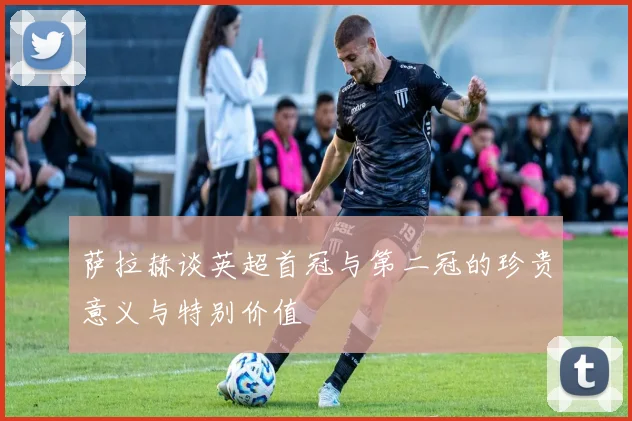 萨拉赫谈英超首冠与第二冠的珍贵意义与特别价值