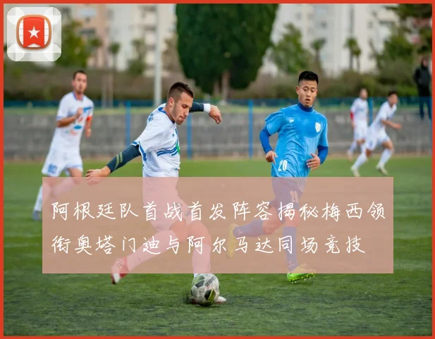 阿根廷队首战首发阵容揭秘梅西领衔奥塔门迪与阿尔马达同场竞技