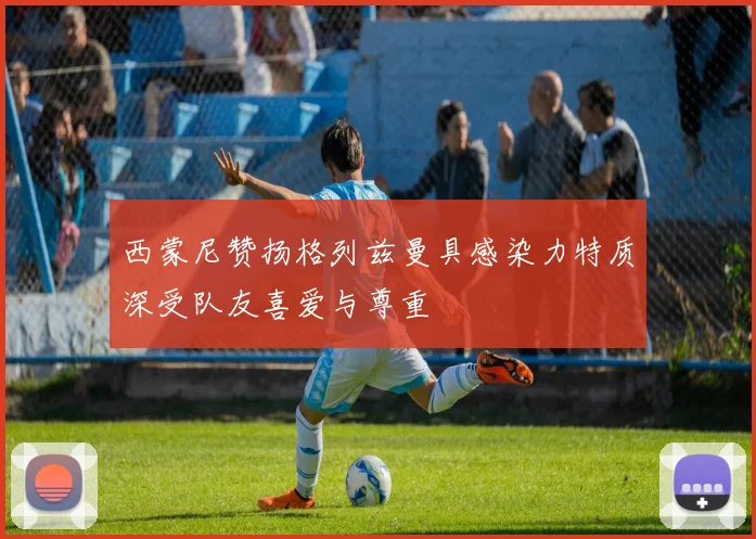 西蒙尼赞扬格列兹曼具感染力特质深受队友喜爱与尊重