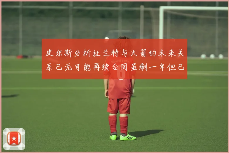 皮尔斯分析杜兰特与火箭的未来关系已无可能再续合同虽剩一年但已破裂