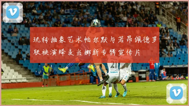 玩转抽象艺术帕尔默与若昂佩德罗联袂演绎麦当娜新专辑宣传片