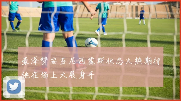 豪泽赞安芬尼西蒙斯状态火热期待他在场上大展身手