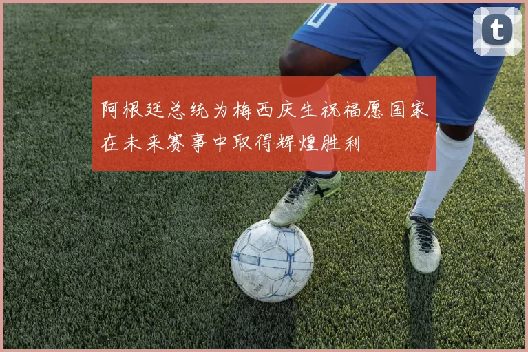 阿根廷总统为梅西庆生祝福愿国家在未来赛事中取得辉煌胜利
