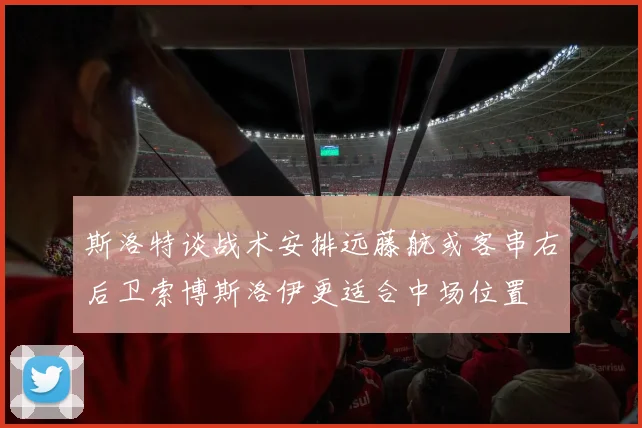 斯洛特谈战术安排远藤航或客串右后卫索博斯洛伊更适合中场位置