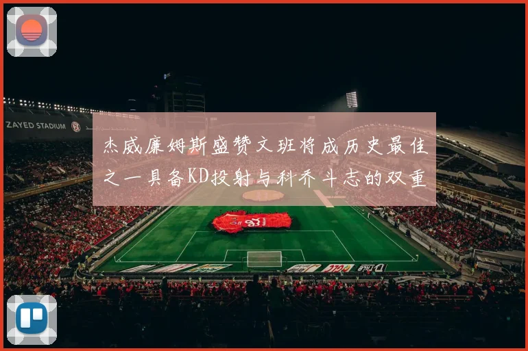 杰威廉姆斯盛赞文班将成历史最佳之一具备KD投射与科乔斗志的双重优势