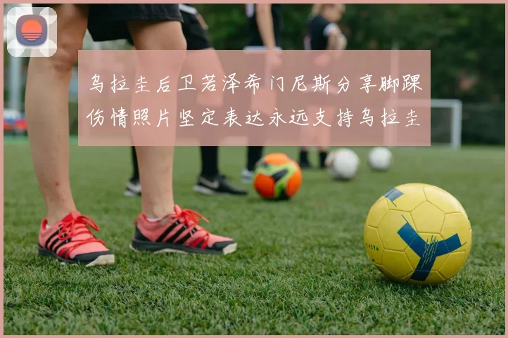 乌拉圭后卫若泽希门尼斯分享脚踝伤情照片坚定表达永远支持乌拉圭