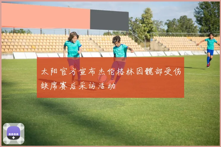 太阳官方宣布杰伦格林因髋部受伤缺席赛后采访活动