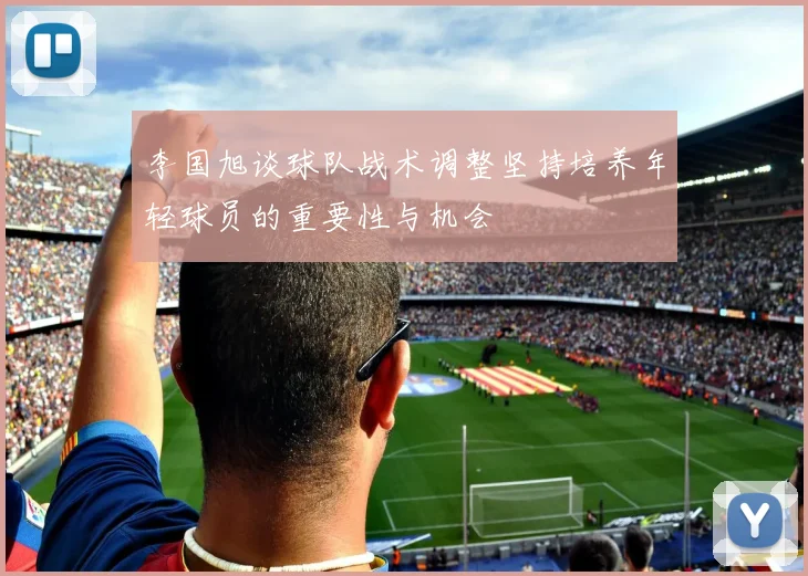 李国旭谈球队战术调整坚持培养年轻球员的重要性与机会