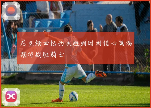 尼克杨回忆西决胜利时刻信心满满期待战胜骑士