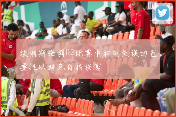 埃利斯强调G2比赛中控制失误的重要性以避免自我伤害
