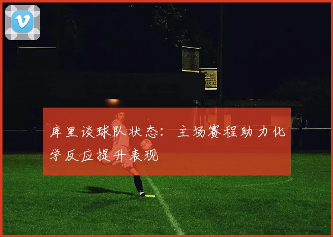 库里谈球队状态：主场赛程助力化学反应提升表现