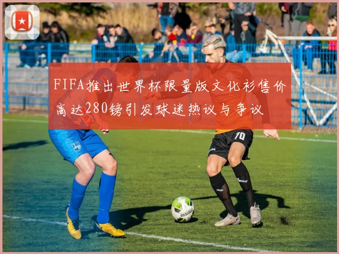FIFA推出世界杯限量版文化衫售价高达280镑引发球迷热议与争议