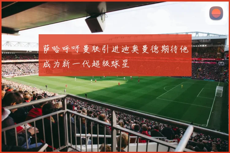 萨哈呼吁曼联引进迪奥曼德期待他成为新一代超级球星