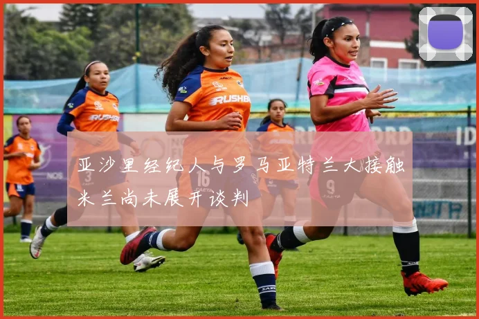 亚沙里经纪人与罗马亚特兰大接触米兰尚未展开谈判