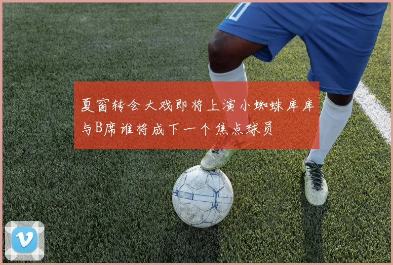 夏窗转会大戏即将上演小蜘蛛库库与B席谁将成下一个焦点球员