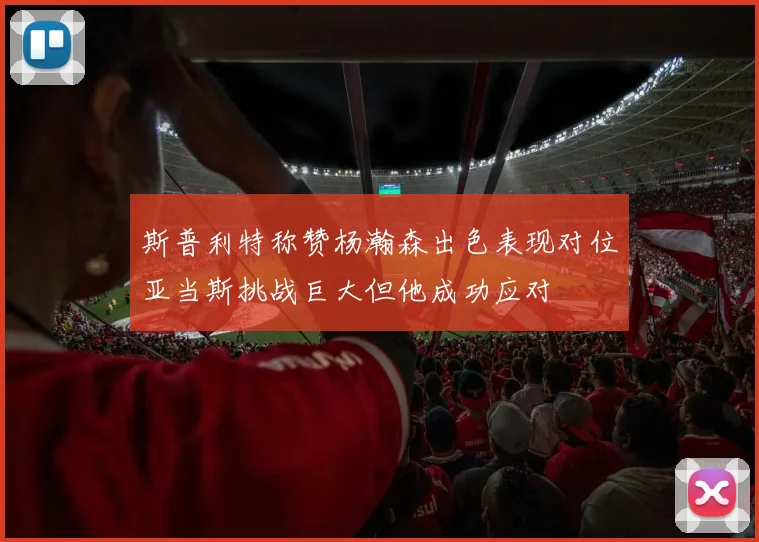 斯普利特称赞杨瀚森出色表现对位亚当斯挑战巨大但他成功应对