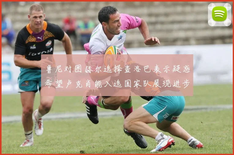 鲁尼对图赫尔选择查洛巴表示疑惑希望卢克肖能入选国家队展现进步