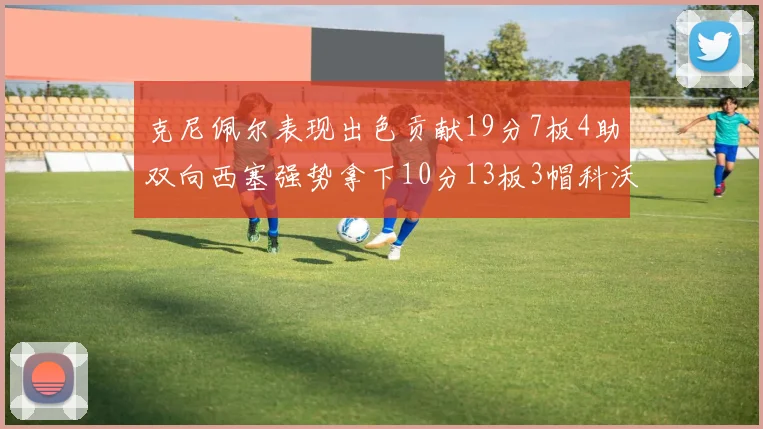 克尼佩尔表现出色贡献19分7板4助双向西塞强势拿下10分13板3帽科沃德也有17分2帽的精彩表现
